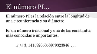 El número PI...
El número PI es la relación entre la longitud de
una circunferencia y su diámetro.
Es un número irracional y una de las constantes
más conocidas e importantes.
 