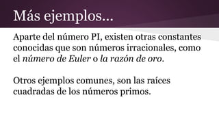 Más ejemplos...
Aparte del número PI, existen otras constantes
conocidas que son números irracionales, como
el número de Euler o la razón de oro.
Otros ejemplos comunes, son las raíces
cuadradas de los números primos.
 