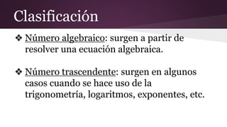 Clasificación
❖ Número algebraico: surgen a partir de
resolver una ecuación algebraica.
❖ Número trascendente: surgen en algunos
casos cuando se hace uso de la
trigonometría, logaritmos, exponentes, etc.
 