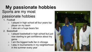 My passionate hobbies
Sports are my most
passionate hobbies
1. Football
o I played in high school all four years top
player on my team
o I also am a huge bears fan
2. Basketball
o I played basketball in high school but just
now starting to get confidence about my
game
o I am the biggest bulls fan in chicago
o I play in tournaments in my neighborhood
in the summer every year
 
