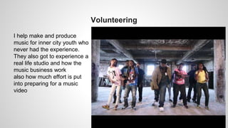 Volunteering
I help make and produce
music for inner city youth who
never had the experience.
They also got to experience a
real life studio and how the
music business work
also how much effort is put
into preparing for a music
video
 