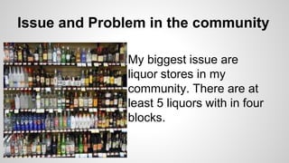 Issue and Problem in the community
My biggest issue are
liquor stores in my
community. There are at
least 5 liquors with in four
blocks.
 