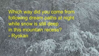 Which way did you come from 
following dream paths at night 
while snow is still deep 
in this mountain recess? 
- Ryokan 
