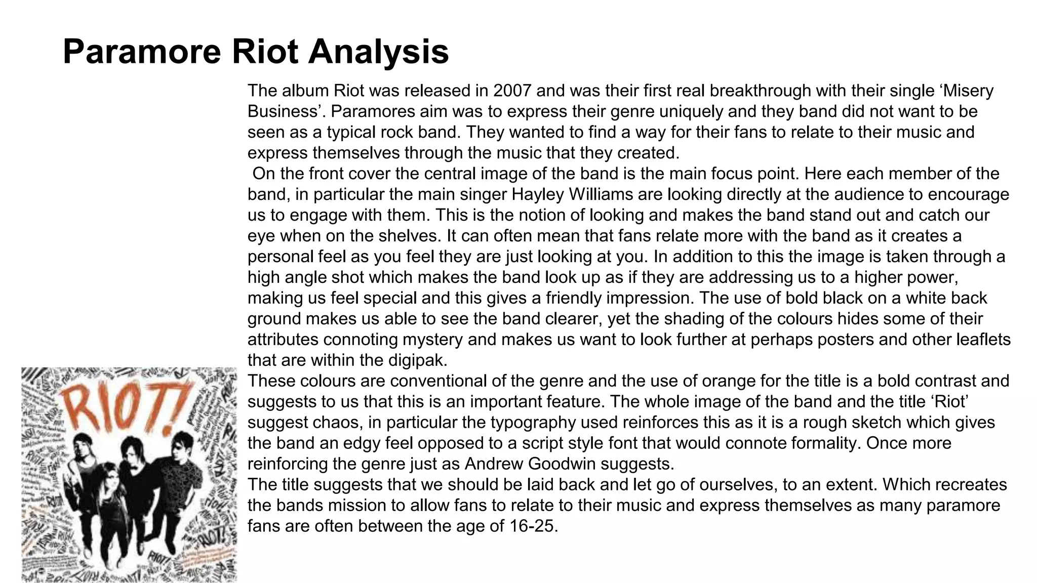 Paramore Riot Analysis 
The album Riot was released in 2007 and was their first real breakthrough with their single ‘Misery 
Business’. Paramores aim was to express their genre uniquely and they band did not want to be 
seen as a typical rock band. They wanted to find a way for their fans to relate to their music and 
express themselves through the music that they created. 
On the front cover the central image of the band is the main focus point. Here each member of the 
band, in particular the main singer Hayley Williams are looking directly at the audience to encourage 
us to engage with them. This is the notion of looking and makes the band stand out and catch our 
eye when on the shelves. It can often mean that fans relate more with the band as it creates a 
personal feel as you feel they are just looking at you. In addition to this the image is taken through a 
high angle shot which makes the band look up as if they are addressing us to a higher power, 
making us feel special and this gives a friendly impression. The use of bold black on a white back 
ground makes us able to see the band clearer, yet the shading of the colours hides some of their 
attributes connoting mystery and makes us want to look further at perhaps posters and other leaflets 
that are within the digipak. 
These colours are conventional of the genre and the use of orange for the title is a bold contrast and 
suggests to us that this is an important feature. The whole image of the band and the title ‘Riot’ 
suggest chaos, in particular the typography used reinforces this as it is a rough sketch which gives 
the band an edgy feel opposed to a script style font that would connote formality. Once more 
reinforcing the genre just as Andrew Goodwin suggests. 
The title suggests that we should be laid back and let go of ourselves, to an extent. Which recreates 
the bands mission to allow fans to relate to their music and express themselves as many paramore 
fans are often between the age of 16-25. 
 
