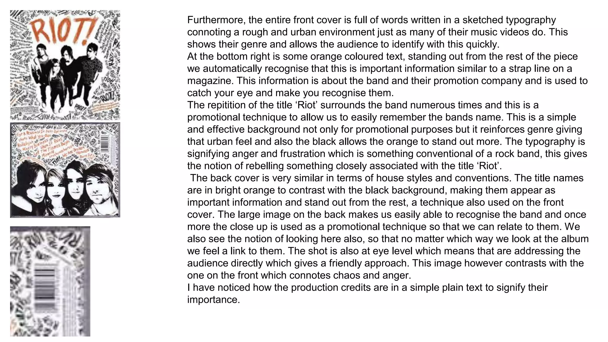 Furthermore, the entire front cover is full of words written in a sketched typography 
connoting a rough and urban environment just as many of their music videos do. This 
shows their genre and allows the audience to identify with this quickly. 
At the bottom right is some orange coloured text, standing out from the rest of the piece 
we automatically recognise that this is important information similar to a strap line on a 
magazine. This information is about the band and their promotion company and is used to 
catch your eye and make you recognise them. 
The repitition of the title ‘Riot’ surrounds the band numerous times and this is a 
promotional technique to allow us to easily remember the bands name. This is a simple 
and effective background not only for promotional purposes but it reinforces genre giving 
that urban feel and also the black allows the orange to stand out more. The typography is 
signifying anger and frustration which is something conventional of a rock band, this gives 
the notion of rebelling something closely associated with the title ‘Riot’. 
The back cover is very similar in terms of house styles and conventions. The title names 
are in bright orange to contrast with the black background, making them appear as 
important information and stand out from the rest, a technique also used on the front 
cover. The large image on the back makes us easily able to recognise the band and once 
more the close up is used as a promotional technique so that we can relate to them. We 
also see the notion of looking here also, so that no matter which way we look at the album 
we feel a link to them. The shot is also at eye level which means that are addressing the 
audience directly which gives a friendly approach. This image however contrasts with the 
one on the front which connotes chaos and anger. 
I have noticed how the production credits are in a simple plain text to signify their 
importance. 
 