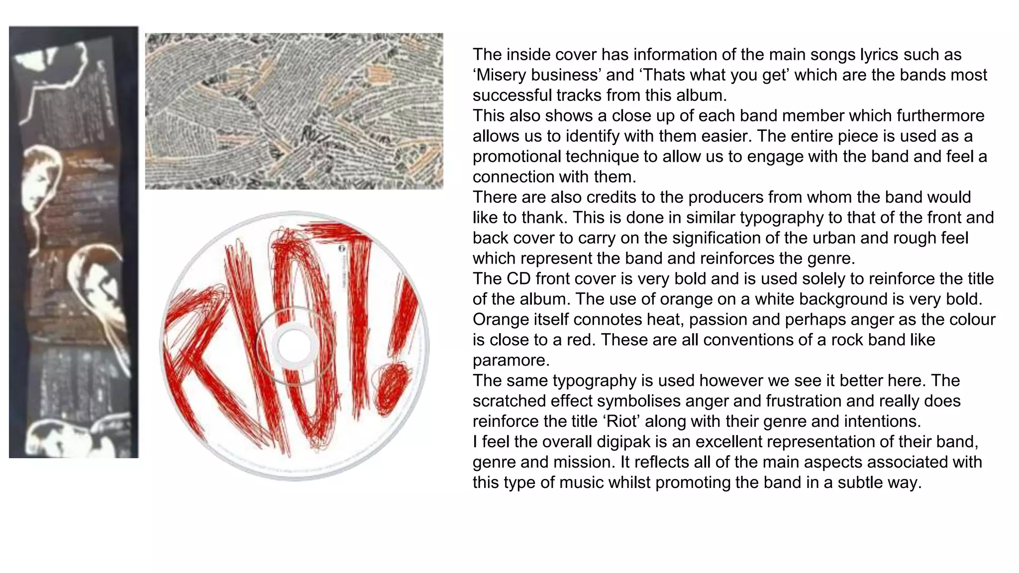 The inside cover has information of the main songs lyrics such as 
‘Misery business’ and ‘Thats what you get’ which are the bands most 
successful tracks from this album. 
This also shows a close up of each band member which furthermore 
allows us to identify with them easier. The entire piece is used as a 
promotional technique to allow us to engage with the band and feel a 
connection with them. 
There are also credits to the producers from whom the band would 
like to thank. This is done in similar typography to that of the front and 
back cover to carry on the signification of the urban and rough feel 
which represent the band and reinforces the genre. 
The CD front cover is very bold and is used solely to reinforce the title 
of the album. The use of orange on a white background is very bold. 
Orange itself connotes heat, passion and perhaps anger as the colour 
is close to a red. These are all conventions of a rock band like 
paramore. 
The same typography is used however we see it better here. The 
scratched effect symbolises anger and frustration and really does 
reinforce the title ‘Riot’ along with their genre and intentions. 
I feel the overall digipak is an excellent representation of their band, 
genre and mission. It reflects all of the main aspects associated with 
this type of music whilst promoting the band in a subtle way. 
 