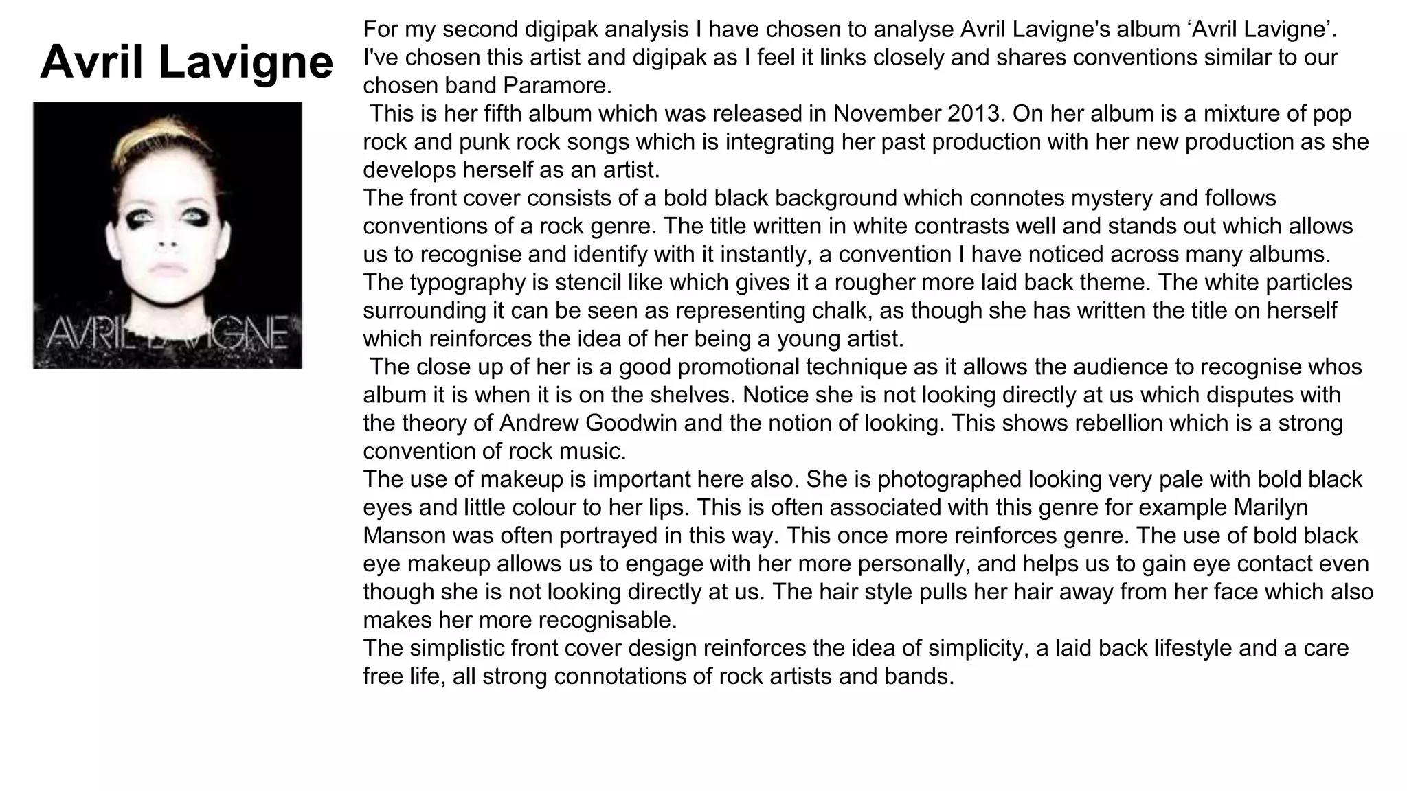 Avril Lavigne 
For my second digipak analysis I have chosen to analyse Avril Lavigne's album ‘Avril Lavigne’. 
I've chosen this artist and digipak as I feel it links closely and shares conventions similar to our 
chosen band Paramore. 
This is her fifth album which was released in November 2013. On her album is a mixture of pop 
rock and punk rock songs which is integrating her past production with her new production as she 
develops herself as an artist. 
The front cover consists of a bold black background which connotes mystery and follows 
conventions of a rock genre. The title written in white contrasts well and stands out which allows 
us to recognise and identify with it instantly, a convention I have noticed across many albums. 
The typography is stencil like which gives it a rougher more laid back theme. The white particles 
surrounding it can be seen as representing chalk, as though she has written the title on herself 
which reinforces the idea of her being a young artist. 
The close up of her is a good promotional technique as it allows the audience to recognise whos 
album it is when it is on the shelves. Notice she is not looking directly at us which disputes with 
the theory of Andrew Goodwin and the notion of looking. This shows rebellion which is a strong 
convention of rock music. 
The use of makeup is important here also. She is photographed looking very pale with bold black 
eyes and little colour to her lips. This is often associated with this genre for example Marilyn 
Manson was often portrayed in this way. This once more reinforces genre. The use of bold black 
eye makeup allows us to engage with her more personally, and helps us to gain eye contact even 
though she is not looking directly at us. The hair style pulls her hair away from her face which also 
makes her more recognisable. 
The simplistic front cover design reinforces the idea of simplicity, a laid back lifestyle and a care 
free life, all strong connotations of rock artists and bands. 
 