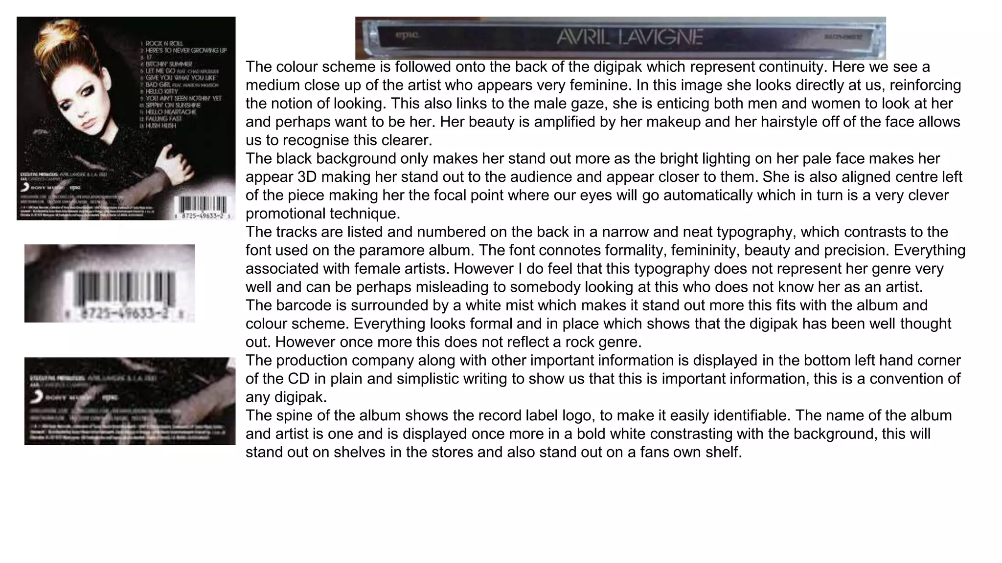 The colour scheme is followed onto the back of the digipak which represent continuity. Here we see a 
medium close up of the artist who appears very feminine. In this image she looks directly at us, reinforcing 
the notion of looking. This also links to the male gaze, she is enticing both men and women to look at her 
and perhaps want to be her. Her beauty is amplified by her makeup and her hairstyle off of the face allows 
us to recognise this clearer. 
The black background only makes her stand out more as the bright lighting on her pale face makes her 
appear 3D making her stand out to the audience and appear closer to them. She is also aligned centre left 
of the piece making her the focal point where our eyes will go automatically which in turn is a very clever 
promotional technique. 
The tracks are listed and numbered on the back in a narrow and neat typography, which contrasts to the 
font used on the paramore album. The font connotes formality, femininity, beauty and precision. Everything 
associated with female artists. However I do feel that this typography does not represent her genre very 
well and can be perhaps misleading to somebody looking at this who does not know her as an artist. 
The barcode is surrounded by a white mist which makes it stand out more this fits with the album and 
colour scheme. Everything looks formal and in place which shows that the digipak has been well thought 
out. However once more this does not reflect a rock genre. 
The production company along with other important information is displayed in the bottom left hand corner 
of the CD in plain and simplistic writing to show us that this is important information, this is a convention of 
any digipak. 
The spine of the album shows the record label logo, to make it easily identifiable. The name of the album 
and artist is one and is displayed once more in a bold white constrasting with the background, this will 
stand out on shelves in the stores and also stand out on a fans own shelf. 
 