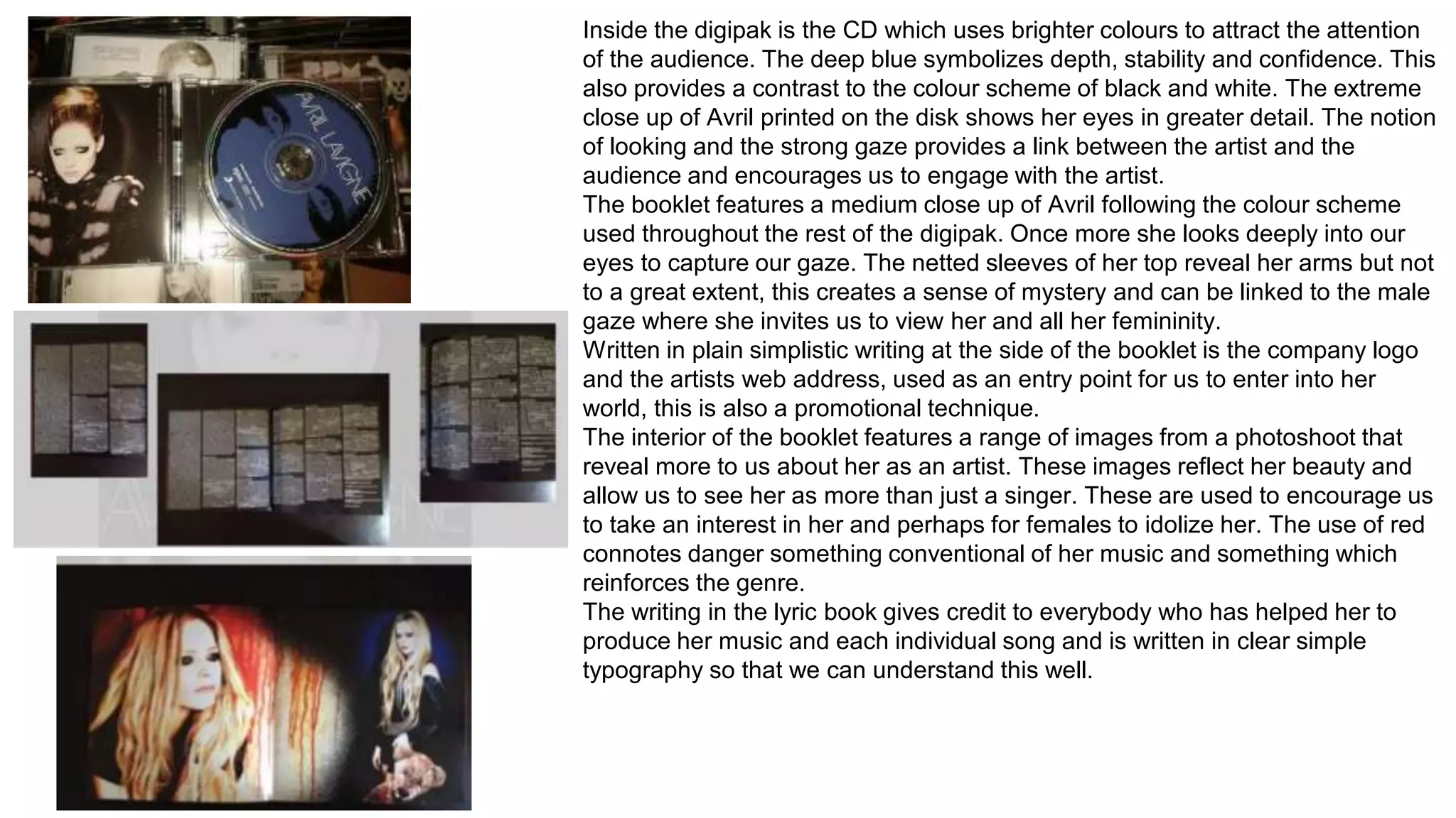 Inside the digipak is the CD which uses brighter colours to attract the attention 
of the audience. The deep blue symbolizes depth, stability and confidence. This 
also provides a contrast to the colour scheme of black and white. The extreme 
close up of Avril printed on the disk shows her eyes in greater detail. The notion 
of looking and the strong gaze provides a link between the artist and the 
audience and encourages us to engage with the artist. 
The booklet features a medium close up of Avril following the colour scheme 
used throughout the rest of the digipak. Once more she looks deeply into our 
eyes to capture our gaze. The netted sleeves of her top reveal her arms but not 
to a great extent, this creates a sense of mystery and can be linked to the male 
gaze where she invites us to view her and all her femininity. 
Written in plain simplistic writing at the side of the booklet is the company logo 
and the artists web address, used as an entry point for us to enter into her 
world, this is also a promotional technique. 
The interior of the booklet features a range of images from a photoshoot that 
reveal more to us about her as an artist. These images reflect her beauty and 
allow us to see her as more than just a singer. These are used to encourage us 
to take an interest in her and perhaps for females to idolize her. The use of red 
connotes danger something conventional of her music and something which 
reinforces the genre. 
The writing in the lyric book gives credit to everybody who has helped her to 
produce her music and each individual song and is written in clear simple 
typography so that we can understand this well. 
 