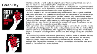 Green Day 
American idiot is the seventh studio album produced by the american punk rock band Green 
Day. The album was produced by longtime collaborator Rob Cavallo. 
As mentioned before it is obvious that the conventions of a rock genre are very different to that 
of pop or indie music. This is represented particularly well on this album which does not feature 
an image of the band as the main focal point on the digipak cover. 
The colour scheme of red, black and white is very conventional of the rock genre. The black 
background reflects the punk rock element of the music and gives a deeper, darker overall feel 
to the band. The use of white font on top of the black creates a bold, impressionistic feeling 
which will instantly catch the eyes of the audience when on the shelves amongst other albums. 
Furthermore, black generally holds negative connotations also of death, tragedy, loss and 
despair which are often themes that feature in the songs of rock bands. Therefore we can say 
that there is a clear link between the lyrics and the visuals. 
Red is a prominent colour connoting often passion, danger or hatred. On this cover the heart is 
coloured red, symbolizing passion. Yet is also portrayed as a grenade. This is a mixture of two 
antithetic symbols of love and of hate. This suggests that the two are very close and that one 
may lead to the other, connoting that love is destructive. This strongly conveys the tone of their 
music. 
The blood dripping from the heart and the grenade may appeal to males as grenades are often 
used in video games that are played by males. On the other hand the heart and the strong 
meaning conveyed may appeal to females and therefore this cover is targeted at a wide 
audience. Also the use of the distressed font reflects the rebellious attitude of the band which 
appeals to their male primary target audience. 
 