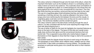 The colour scheme is followed through onto the back of the album, where the 
important information such as the tracklist is shown in a contrasting colour to 
make it stand out more to the audience. This could also show connotations of 
rebellion as typically text is black on a white background, this shows they are 
going against the norm which is very conventional of a rock band. This may 
also show that they are exciting, young and free and dont play by the rules. 
The use of a magnifying glass could symbolize that they are looking for 
something or that they are lost, this could be reflected in the lyrics in their 
songs once more reinforcing the link between the lyrics and the visuals. A 
magnifying glass could also connote crime as they can be used to look for 
clues. This reinforces rebellion and the overall rock genre. 
The colour scheme used on the disk shows continuity through the use of 
colours. It is also consistent with the front cover depicting the image of the 
hand with blood dripping from it. 
The use of white on black for the track list highlights the important features as 
done on the back of the digipak. The layout of the disk and overall covers 
really does reinforce their genre and the conventional intentions that rock 
bands hold. This is opposed to pop artists who mainly feature images of 
themselves on their digipaks to show that their image is vital to the success of 
their career. 
The booklet inside the digipak shows the lyrics to each song on the album. 
The typography is hand written which reflects chaos, rebellion and an urban 
environment. It also holds connotations of young children. The doodles and 
emphasis on particular words gives a fun overall vibe which is their intention 
as a band. 

