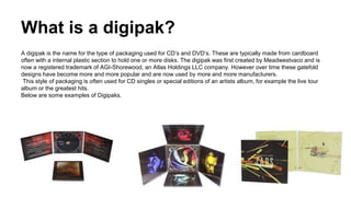 What is a digipak? 
A digipak is the name for the type of packaging used for CD’s and DVD’s. These are typically made from cardboard 
often with a internal plastic section to hold one or more disks. The digipak was first created by Meadwestvaco and is 
now a registered trademark of AGI-Shorewood, an Atlas Holdings LLC company. However over time these gatefold 
designs have become more and more popular and are now used by more and more manufacturers. 
This style of packaging is often used for CD singles or special editions of an artists album, for example the live tour 
album or the greatest hits. 
Below are some examples of Digipaks. 
 