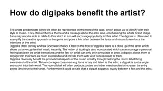 How do digipaks benefit the artist? 
The artists predominate genre will often be represented on the front of the case, which allows us to identify with their 
style of music. They often embody a theme and a message about the artist also, emphasising the artists brand image. 
Fans may also be able to relate to this which in turn will encourage popularity for this artist. The digipak is often used to 
exemplify the creative approach to the genre and pose a link often between the lyrics and visuals to reinforce the 
intentions of the artist. 
Digipaks often convey Andrew Goodwin's theory. Often on the front of digipaks there is a close up of the artist which 
allows us to recognise their music instantly. The notion of looking is also incorporated which can encourage a personal 
feeling between the artist themselves and the fan. An artist can only be in one place at once, a digipak allows them to 
engage with their fans as much as possible and provide them with ‘a kit’ to feel closer to them. 
Digipaks obviously benefit the promotional aspects of the music industry through helping the record label bring 
awareness to the artist. This encourages consumers e.g. fans to buy and listen to the artist, a digipak is just a single 
entry point into their world. The record label will often produce posters and other merchandise to increase the entry 
points fans have to their artist. Furthermore it could be said that a digipak suggests loyalty between a fan and the artist. 
 