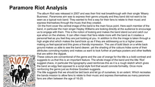 Paramore Riot Analysis 
The album Riot was released in 2007 and was their first real breakthrough with their single ‘Misery 
Business’. Paramores aim was to express their genre uniquely and they band did not want to be 
seen as a typical rock band. They wanted to find a way for their fans to relate to their music and 
express themselves through the music that they created. 
On the front cover the central image of the band is the main focus point. Here each member of the 
band, in particular the main singer Hayley Williams are looking directly at the audience to encourage 
us to engage with them. This is the notion of looking and makes the band stand out and catch our 
eye when on the shelves. It can often mean that fans relate more with the band as it creates a 
personal feel as you feel they are just looking at you. In addition to this the image is taken through a 
high angle shot which makes the band look up as if they are addressing us to a higher power, 
making us feel special and this gives a friendly impression. The use of bold black on a white back 
ground makes us able to see the band clearer, yet the shading of the colours hides some of their 
attributes connoting mystery and makes us want to look further at perhaps posters and other leaflets 
that are within the digipak. 
These colours are conventional of the genre and the use of orange for the title is a bold contrast and 
suggests to us that this is an important feature. The whole image of the band and the title ‘Riot’ 
suggest chaos, in particular the typography used reinforces this as it is a rough sketch which gives 
the band an edgy feel opposed to a script style font that would connote formality. Once more 
reinforcing the genre just as Andrew Goodwin suggests. 
The title suggests that we should be laid back and let go of ourselves, to an extent. Which recreates 
the bands mission to allow fans to relate to their music and express themselves as many paramore 
fans are often between the age of 16-25. 
 