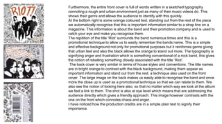 Furthermore, the entire front cover is full of words written in a sketched typography 
connoting a rough and urban environment just as many of their music videos do. This 
shows their genre and allows the audience to identify with this quickly. 
At the bottom right is some orange coloured text, standing out from the rest of the piece 
we automatically recognise that this is important information similar to a strap line on a 
magazine. This information is about the band and their promotion company and is used to 
catch your eye and make you recognise them. 
The repitition of the title ‘Riot’ surrounds the band numerous times and this is a 
promotional technique to allow us to easily remember the bands name. This is a simple 
and effective background not only for promotional purposes but it reinforces genre giving 
that urban feel and also the black allows the orange to stand out more. The typography is 
signifying anger and frustration which is something conventional of a rock band, this gives 
the notion of rebelling something closely associated with the title ‘Riot’. 
The back cover is very similar in terms of house styles and conventions. The title names 
are in bright orange to contrast with the black background, making them appear as 
important information and stand out from the rest, a technique also used on the front 
cover. The large image on the back makes us easily able to recognise the band and once 
more the close up is used as a promotional technique so that we can relate to them. We 
also see the notion of looking here also, so that no matter which way we look at the album 
we feel a link to them. The shot is also at eye level which means that are addressing the 
audience directly which gives a friendly approach. This image however contrasts with the 
one on the front which connotes chaos and anger. 
I have noticed how the production credits are in a simple plain text to signify their 
importance. 
 