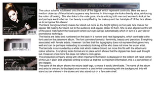 The colour scheme is followed onto the back of the digipak which represent continuity. Here we see a 
medium close up of the artist who appears very feminine. In this image she looks directly at us, reinforcing 
the notion of looking. This also links to the male gaze, she is enticing both men and women to look at her 
and perhaps want to be her. Her beauty is amplified by her makeup and her hairstyle off of the face allows 
us to recognise this clearer. 
The black background only makes her stand out more as the bright lighting on her pale face makes her 
appear 3D making her stand out to the audience and appear closer to them. She is also aligned centre left 
of the piece making her the focal point where our eyes will go automatically which in turn is a very clever 
promotional technique. 
The tracks are listed and numbered on the back in a narrow and neat typography, which contrasts to the 
font used on the paramore album. The font connotes formality, femininity, beauty and precision. Everything 
associated with female artists. However I do feel that this typography does not represent her genre very 
well and can be perhaps misleading to somebody looking at this who does not know her as an artist. 
The barcode is surrounded by a white mist which makes it stand out more this fits with the album and 
colour scheme. Everything looks formal and in place which shows that the digipak has been well thought 
out. However once more this does not reflect a rock genre. 
The production company along with other important information is displayed in the bottom left hand corner 
of the CD in plain and simplistic writing to show us that this is important information, this is a convention of 
any digipak. 
The spine of the album shows the record label logo, to make it easily identifiable. The name of the album 
and artist is one and is displayed once more in a bold white constrasting with the background, this will 
stand out on shelves in the stores and also stand out on a fans own shelf. 
 