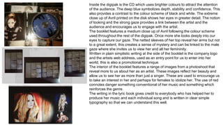 Inside the digipak is the CD which uses brighter colours to attract the attention 
of the audience. The deep blue symbolizes depth, stability and confidence. This 
also provides a contrast to the colour scheme of black and white. The extreme 
close up of Avril printed on the disk shows her eyes in greater detail. The notion 
of looking and the strong gaze provides a link between the artist and the 
audience and encourages us to engage with the artist. 
The booklet features a medium close up of Avril following the colour scheme 
used throughout the rest of the digipak. Once more she looks deeply into our 
eyes to capture our gaze. The netted sleeves of her top reveal her arms but not 
to a great extent, this creates a sense of mystery and can be linked to the male 
gaze where she invites us to view her and all her femininity. 
Written in plain simplistic writing at the side of the booklet is the company logo 
and the artists web address, used as an entry point for us to enter into her 
world, this is also a promotional technique. 
The interior of the booklet features a range of images from a photoshoot that 
reveal more to us about her as an artist. These images reflect her beauty and 
allow us to see her as more than just a singer. These are used to encourage us 
to take an interest in her and perhaps for females to idolize her. The use of red 
connotes danger something conventional of her music and something which 
reinforces the genre. 
The writing in the lyric book gives credit to everybody who has helped her to 
produce her music and each individual song and is written in clear simple 
typography so that we can understand this well. 
 