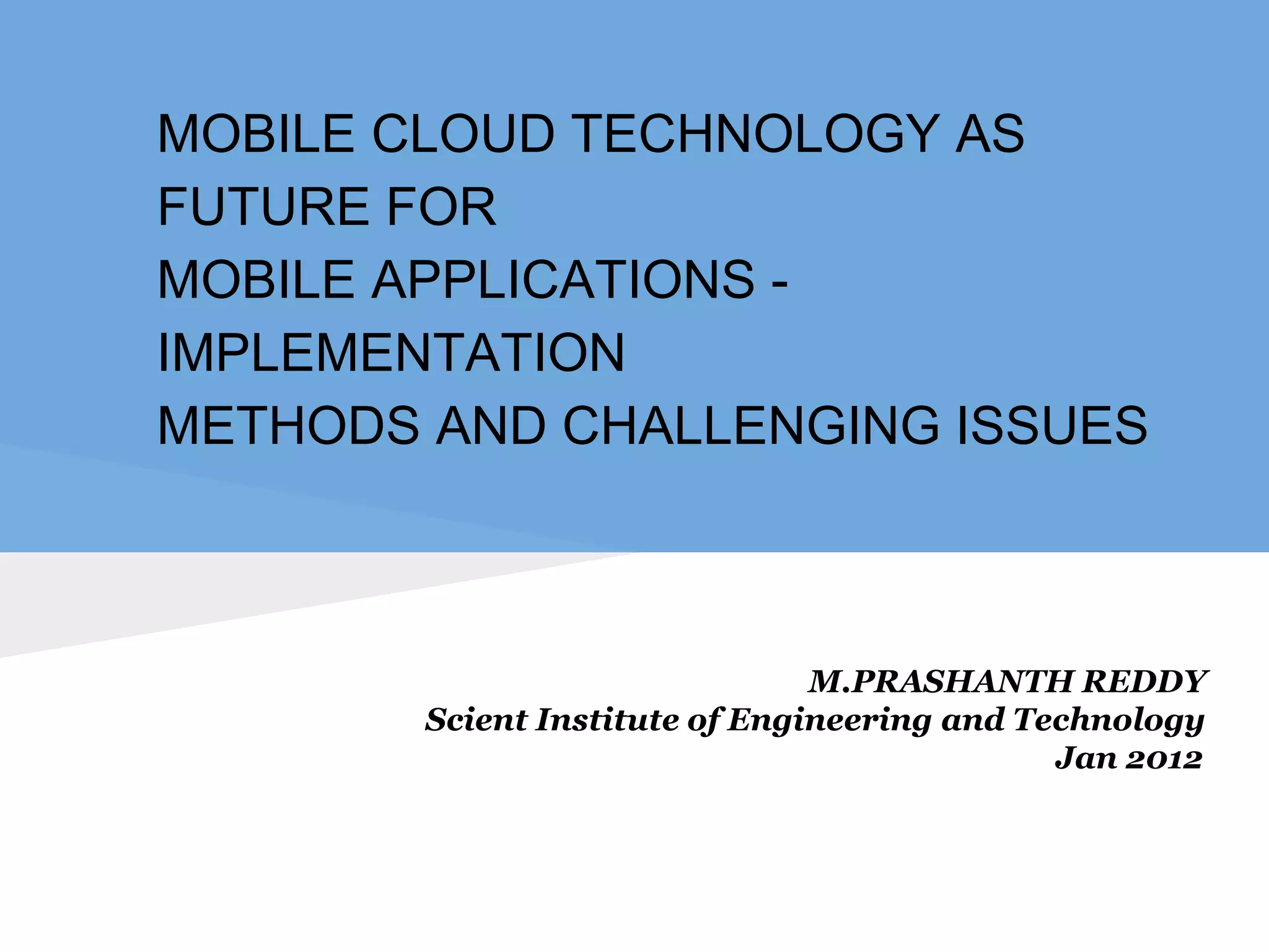 MOBILE CLOUD TECHNOLOGY AS 
FUTURE FOR 
MOBILE APPLICATIONS - 
IMPLEMENTATION 
METHODS AND CHALLENGING ISSUES 
M.PRASHANTH REDDY 
Scient Institute of Engineering and Technology 
Jan 2012 
 