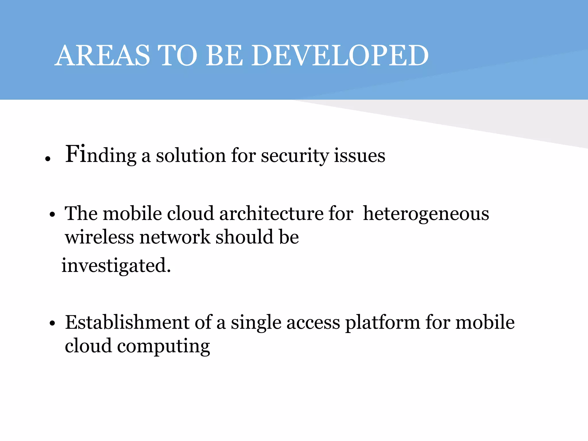 AREAS TO BE DEVELOPED 
● Finding a solution for security issues 
• The mobile cloud architecture for heterogeneous 
wireless network should be 
investigated. 
• Establishment of a single access platform for mobile 
cloud computing 
 