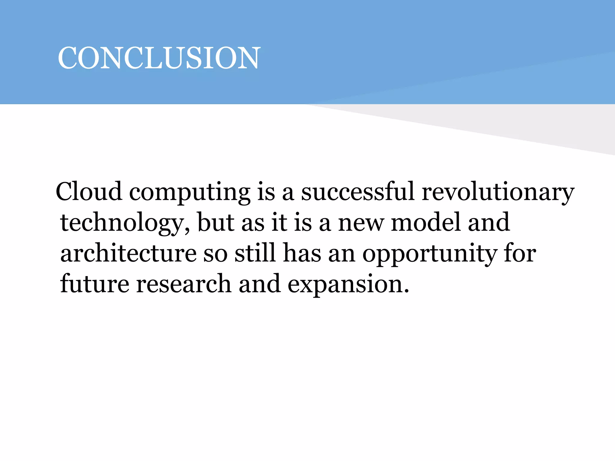 CONCLUSION 
Cloud computing is a successful revolutionary 
technology, but as it is a new model and 
architecture so still has an opportunity for 
future research and expansion. 
 