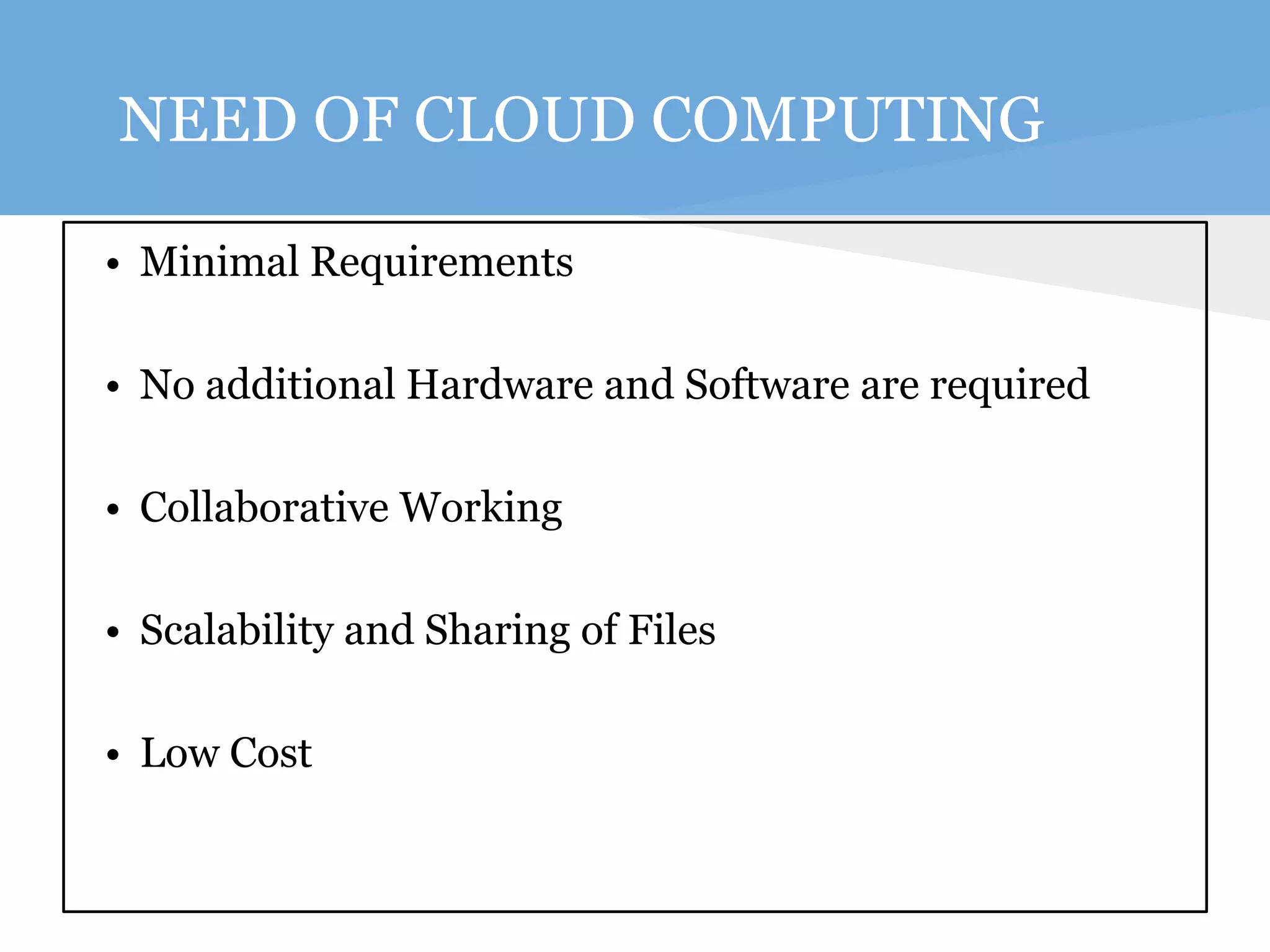NEED OF CLOUD COMPUTING 
• Minimal Requirements 
• No additional Hardware and Software are required 
• Collaborative Working 
• Scalability and Sharing of Files 
• Low Cost 
 