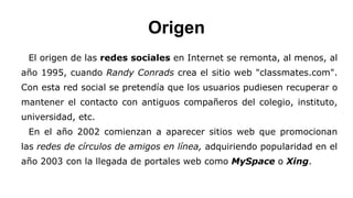 Origen 
El origen de las redes sociales en Internet se remonta, al menos, al 
año 1995, cuando Randy Conrads crea el sitio web "classmates.com". 
Con esta red social se pretendía que los usuarios pudiesen recuperar o 
mantener el contacto con antiguos compañeros del colegio, instituto, 
universidad, etc. 
En el año 2002 comienzan a aparecer sitios web que promocionan 
las redes de círculos de amigos en línea, adquiriendo popularidad en el 
año 2003 con la llegada de portales web como MySpace o Xing. 
 