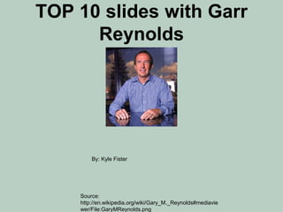 TOP 10 slides with Garr 
Reynolds 
By: Kyle Fister 
Source: 
http://en.wikipedia.org/wiki/Gary_M._Reynolds#mediavie 
wer/File:GaryMReynolds.png 
 