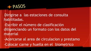 PASOS 
-Dirigirse a las estaciones de consulta 
habilitadas. 
-Escribir el número de clasificación 
diligenciando un formato con los datos del 
material 
-Acercarse al area de circulacion y prestamo 
-Colocar carne y huella en el biometrico 
