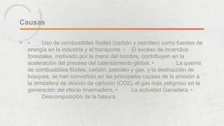 Causas 
> • Uso de combustibles fósiles (carbón y petróleo) como fuentes de 
energía en la industria y el transporte. • El exceso de incendios 
forestales, motivado por la mano del hombre, contribuyen en la 
aceleración del proceso del calentamiento global. • La quema 
de combustibles fósiles, carbón, petróleo y gas, y la destrucción de 
bosques, se han convertido en las principales causas de la emisión a 
la atmósfera de dióxido de carbono (CO2), el gas más peligroso en la 
generación del efecto invernadero. • La actividad Ganadera. • 
Descomposición de la basura. 
 