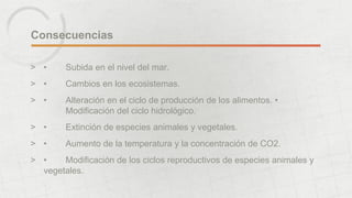 Consecuencias 
> • Subida en el nivel del mar. 
> • Cambios en los ecosistemas. 
> • Alteración en el ciclo de producción de los alimentos. • 
Modificación del ciclo hidrológico. 
> • Extinción de especies animales y vegetales. 
> • Aumento de la temperatura y la concentración de CO2. 
> • Modificación de los ciclos reproductivos de especies animales y 
vegetales. 
 