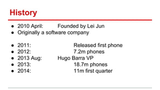 History
● 2010 April: Founded by Lei Jun
● Originally a software company
● 2011: Released first phone
● 2012: 7.2m phones
● 2013 Aug: Hugo Barra VP
● 2013: 18.7m phones
● 2014: 11m first quarter