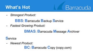 What’s Hot 
- Strongest Product: 
BBS: Barracuda Backup Service 
- Fastest Growing Product: 
BMAS: Barracuda Message Archiver 
Service 
- Newest Product: 
BC: Barracuda Copy (copy.com) 
 