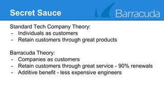 Secret Sauce 
Standard Tech Company Theory: 
- Individuals as customers 
- Retain customers through great products 
Barracuda Theory: 
- Companies as customers 
- Retain customers through great service - 90% renewals 
- Additive benefit - less expensive engineers 
 