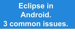 Eclipse in 
Android. 
3 common issues. 
 