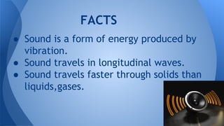 FACTS
● Sound is a form of energy produced by
vibration.
● Sound travels in longitudinal waves.
● Sound travels faster through solids than
liquids,gases.
 