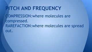 PITCH AND FREQUENCY
COMPRESSION:where molecules are
compressed.
RAREFACTION:where molecules are spread
out.
 