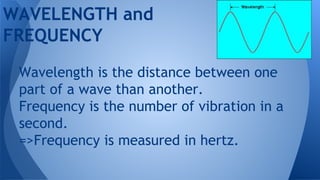 WAVELENGTH and
FREQUENCY
Wavelength is the distance between one
part of a wave than another.
Frequency is the number of vibration in a
second.
=>Frequency is measured in hertz.
 