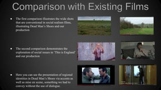● The first comparison illustrates the wide shots
that are conventional in social realism films,
illustrating Dead Man’s Shoes and our
production
● The second comparison demonstrates the
exploration of social issues in ‘This is England’
and our production
● Here you can see the presentation of regional
identities in Dead Man’s Shoes via accents as
well as mise en scene, something we had to
convey without the use of dialogue.
 