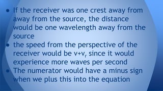 ● If the receiver was one crest away from
away from the source, the distance
would be one wavelength away from the
source
● the speed from the perspective of the
receiver would be v+vr since it would
experience more waves per second
● The numerator would have a minus sign
when we plus this into the equation
 