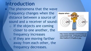 ● The phenomena that the wave
frequency changes when the
distance between a source of
sound and a receiver of sound:
o If the objects are coming
closer to one another, the
frequency increases
o If they are moving farther
away from each other, the
frequency decreases.
Introduction
http://www.redorbit.com/media/upl
oads/2004/10/6_2794e0fcae75d8
49e10a80c3137aa8bc2.jpg
 
