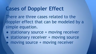 There are three cases related to the
doppler effect that can be modeled by a
simple equation.
● stationary source + moving receiver
● stationary receiver + moving source
● moving source + moving receiver
Cases of Doppler Effect
 