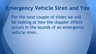 For the next couple of slides we will
be looking at how the doppler effect
occurs in the sounds of an emergency
vehicle siren.
Emergency Vehicle Siren and You
 