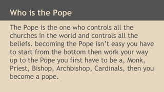 Who is the Pope
The Pope is the one who controls all the
churches in the world and controls all the
beliefs. becoming the Pope isn’t easy you have
to start from the bottom then work your way
up to the Pope you first have to be a, Monk,
Priest, Bishop, Archbishop, Cardinals, then you
become a pope.
 