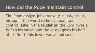 How did the Pope maintain control
The Pope assigns jobs to every monk, priest,
bishop in the world so he can maintain
control. Like in the feudalism the Lord gives a
fief to his vassal and the vassal gives his half
of his fief to his lower vassal and so on.
 