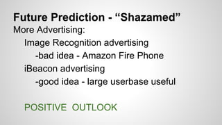 Future Prediction - “Shazamed”
More Advertising:
Image Recognition advertising
-bad idea - Amazon Fire Phone
iBeacon advertising
-good idea - large userbase useful
POSITIVE OUTLOOK