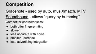 Competition
Gracenote - used by auto, musiXmatch, MTV
Soundhound - allows “query by humming”
Competitor characteristics:
● both offer fingerprinting
● slower
● less accurate with noise
● smaller userbase
● less advertising integration