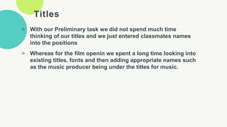 Titles
> With our Preliminary task we did not spend much time
thinking of our titles and we just entered classmates names
into the positions
> Whereas for the film openin we spent a long time looking into
existing titles, fonts and then adding appropriate names such
as the music producer being under the titles for music.
 