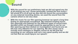 Sound
> With the sound for our preliminary task we did not spend any tim
at all picking any out, I know personally I picked the first music I
felt would fit in at all and we also did not record the conversation
on any external recording device, we used the sound from the
camera which is not very clear.
> With the music for our film opening however we spent a long time
findng an appropriate soundtrack. We watched existing horror
film openings and listened for the different types of sound track,
decided which we thought would be appropriate to use for our
film opening and then looked on incompetech and found one we
felt was very effective for our opening. We also chose not to
include much diologue or diegetic sound as we felt that the
recording on our cameras was not a very good quality and we did
not feel that we could lipsync our speach.
 