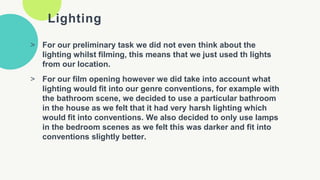 Lighting
> For our preliminary task we did not even think about the
lighting whilst filming, this means that we just used th lights
from our location.
> For our film opening however we did take into account what
lighting would fit into our genre conventions, for example with
the bathroom scene, we decided to use a particular bathroom
in the house as we felt that it had very harsh lighting which
would fit into conventions. We also decided to only use lamps
in the bedroom scenes as we felt this was darker and fit into
conventions slightly better.
 