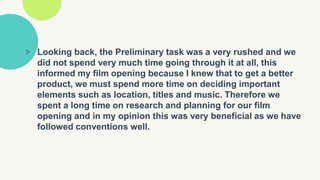 > Looking back, the Preliminary task was a very rushed and we
did not spend very much time going through it at all, this
informed my film opening because I knew that to get a better
product, we must spend more time on deciding important
elements such as location, titles and music. Therefore we
spent a long time on research and planning for our film
opening and in my opinion this was very beneficial as we have
followed conventions well.
 